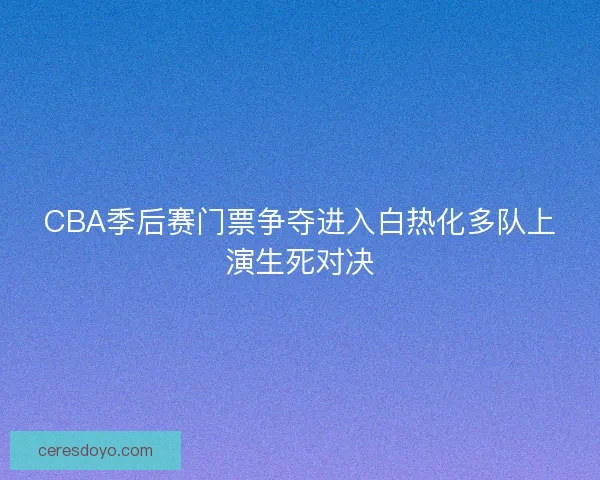 CBA季后赛门票争夺进入白热化多队上演生死对决 CBA季后赛门票争夺进入白热化多队上演生死对决