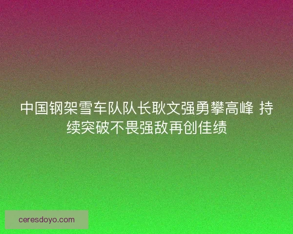 中国钢架雪车队队长耿文强勇攀高峰 持续突破不畏强敌再创佳绩 中国钢架雪车队队长耿文强勇攀高峰 持续突破不畏强敌再创佳绩