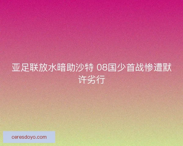 亚足联放水暗助沙特 08国少首战惨遭默许劣行 亚足联放水暗助沙特 08国少首战惨遭默许劣行