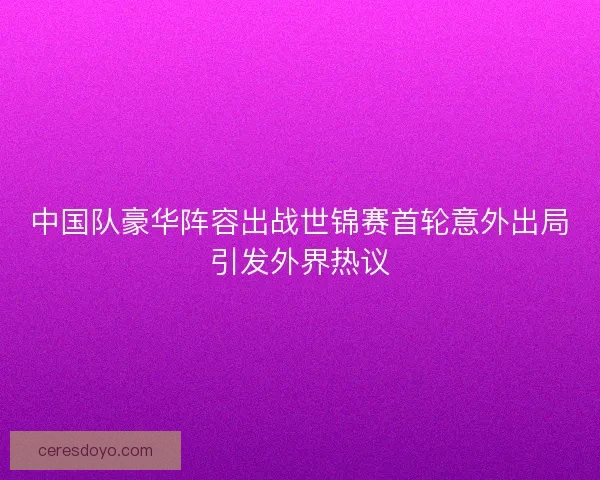 中国队豪华阵容出战世锦赛首轮意外出局引发外界热议 中国队豪华阵容出战世锦赛首轮意外出局引发外界热议
