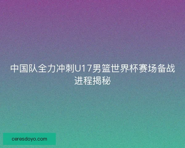 中国队全力冲刺U17男篮世界杯赛场备战进程揭秘 中国队全力冲刺U17男篮世界杯赛场备战进程揭秘