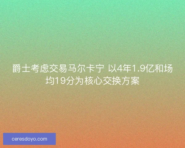 爵士考虑交易马尔卡宁 以4年1.9亿和场均19分为核心交换方案 爵士考虑交易马尔卡宁 以4年1.9亿和场均19分为核心交换方案