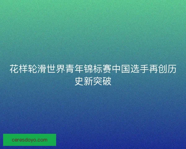 花样轮滑世界青年锦标赛中国选手再创历史新突破 花样轮滑世界青年锦标赛中国选手再创历史新突破