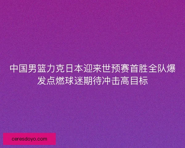 中国男篮力克日本迎来世预赛首胜全队爆发点燃球迷期待冲击高目标