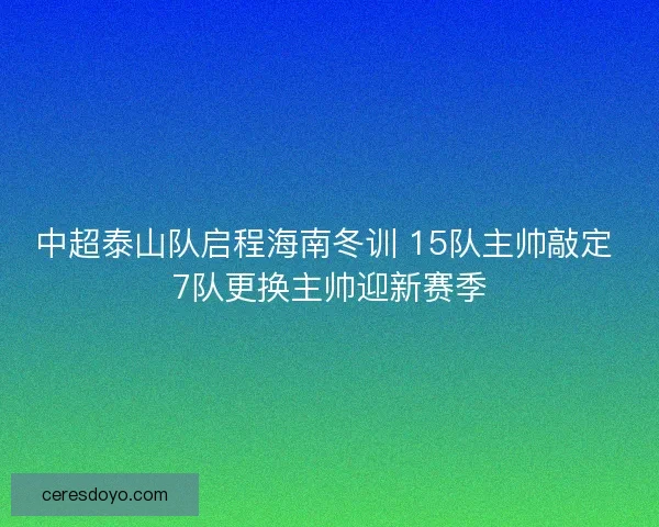 中超泰山队启程海南冬训 15队主帅敲定 7队更换主帅迎新赛季 中超泰山队启程海南冬训 15队主帅敲定 7队更换主帅迎新赛季