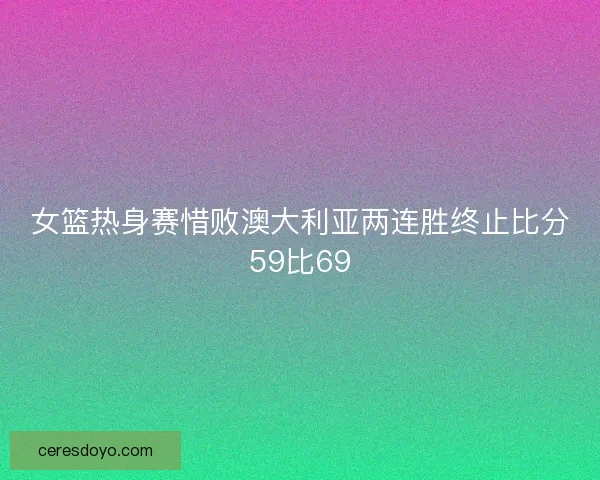女篮热身赛惜败澳大利亚两连胜终止比分59比69
